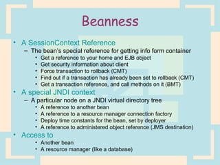 Beanness A SessionContext Reference The bean’s special reference for getting info form container Get a reference to your home and EJB object Get security information about client Force transaction to rollback (CMT) Find out if a transaction has already been set to rollback (CMT) Get a transaction reference, and call methods on it (BMT) A special JNDI context A particular node on a JNDI virtual directory tree A reference to another bean A reference to a resource manager connection factory Deploy time constants for the bean, set by deployer A reference to administered object reference (JMS destination) Access to Another bean A resource manager (like a database) 