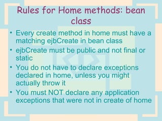 Rules for Home methods: bean class Every create method in home must have a matching ejbCreate in bean class ejbCreate must be public and not final or static You do not have to declare exceptions declared in home, unless you might actually throw it You must NOT declare any application exceptions that were not in create of home 