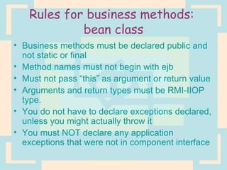 Rules for business methods:  bean class Business methods must be declared public and not static or final Method names must not begin with ejb Must not pass “this” as argument or return value Arguments and return types must be RMI-IIOP type. You do not have to declare exceptions declared, unless you might actually throw it You must NOT declare any application exceptions that were not in component interface 