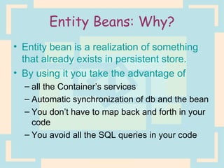Entity Beans: Why? Entity bean is a realization of something that already exists in persistent store. By using it you take the advantage of  all the Container’s services Automatic synchronization of db and the bean You don’t have to map back and forth in your code You avoid all the SQL queries in your code 