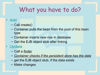 What you have to do? Add Call create() Container pulls the bean from the pool of this bean type Container inserts new row in database Get the EJB object stub after linking Update Call a  finder Container checks if the persistent store has the data get the EJB object stub, if the data exists Make changes 