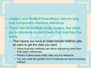 create() and findByPrimaryKey() returns only one component interface reference There can be multiple entity finders, the client get a reference to each bean that matches the query  That means you have to make remote method calls on each to get the data you want Home business methods can return something other than EJB object references.  Perfect if client wants entity data and not reference You can write the getAll() kind of methods as Home business method 