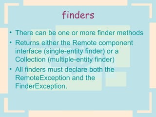 finders There can be one or more finder methods Returns either the Remote component interface (single-entity finder) or a Collection (multiple-entity finder) All finders must declare both the RemoteException and the FinderException. 