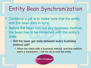 Entity Bean Synchronization Container’s job is to make sure that the entity and the bean stay in sync. Before the bean can run any business method, the bean has to be refreshed with the entity’s state Will the bean get stale between every business method call? When the client calls a business method, and that method starts a transaction, I tell the db to lock the entity. Still a Problem? 