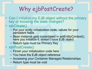 Why ejbPostCreate? Can I initialize my EJB object without the primary key or knowing the state changes? ejbCreate() Put your entity initialization code, values for your persistent fields Bean instance gets instantiated in setEntityContext(), here you initialize it, doesn’t have EJB object Return type must be Primary Key ejbPostCreate() Finish your initialization code here You have the EJB object reference Accessing your Container Managed Relationships Return type must be void 