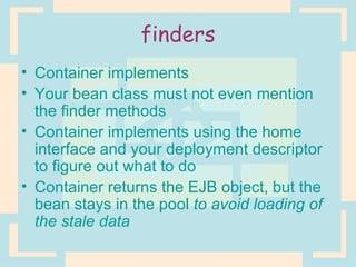 finders Container implements Your bean class must not even mention the finder methods Container implements using the home interface and your deployment descriptor to figure out what to do Container returns the EJB object, but the bean stays in the pool  to avoid loading of the stale data 