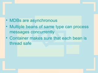MDBs are asynchronous Multiple beans of same type can process messages concurrently Container makes sure that each bean is thread safe 