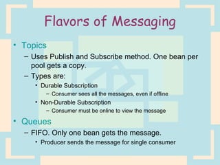 Flavors of Messaging Topics  Uses Publish and Subscribe method. One bean per pool gets a copy. Types are: Durable Subscription Consumer sees all the messages, even if offline Non-Durable Subscription Consumer must be online to view the message Queues FIFO. Only one bean gets the message. Producer sends the message for single consumer 