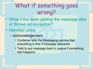 What if something goes wrong? What if the bean getting the message dies or throws an exception? Handled using  acknowledgement:  Container tells the Messaging service that everything is fine if message delivered Tells to put message back in queue if something bad happens 