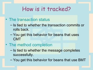 How is it tracked? The transaction status Is tied to whether the transaction commits or rolls back. You get this behavior for beans that uses CMT The method completion Is tied to whether the message completes successfully. You get this behavior for beans that use BMT 