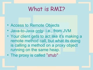 What is RMI? Access to Remote Objects Java-to-Java  only - i.e., from JVM Your client gets to act like it’s making a remote method call, but what its doing is calling a method on a proxy object running on the same heap. The proxy is called  “stub” 