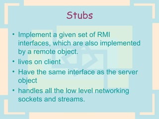 Stubs Implement a given set of RMI interfaces, which are also implemented by a remote object. lives on client Have the same interface as the server object handles all the low level networking sockets and streams. 