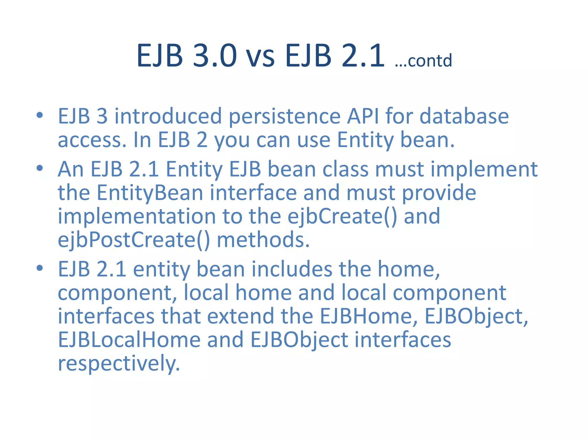 EJB 3.0 vs EJB 2.1 …contd
• EJB 3 introduced persistence API for database
  access. In EJB 2 you can use Entity bean.
• An EJB 2.1 Entity EJB bean class must implement
  the EntityBean interface and must provide
  implementation to the ejbCreate() and
  ejbPostCreate() methods.
• EJB 2.1 entity bean includes the home,
  component, local home and local component
  interfaces that extend the EJBHome, EJBObject,
  EJBLocalHome and EJBObject interfaces
  respectively.
 
