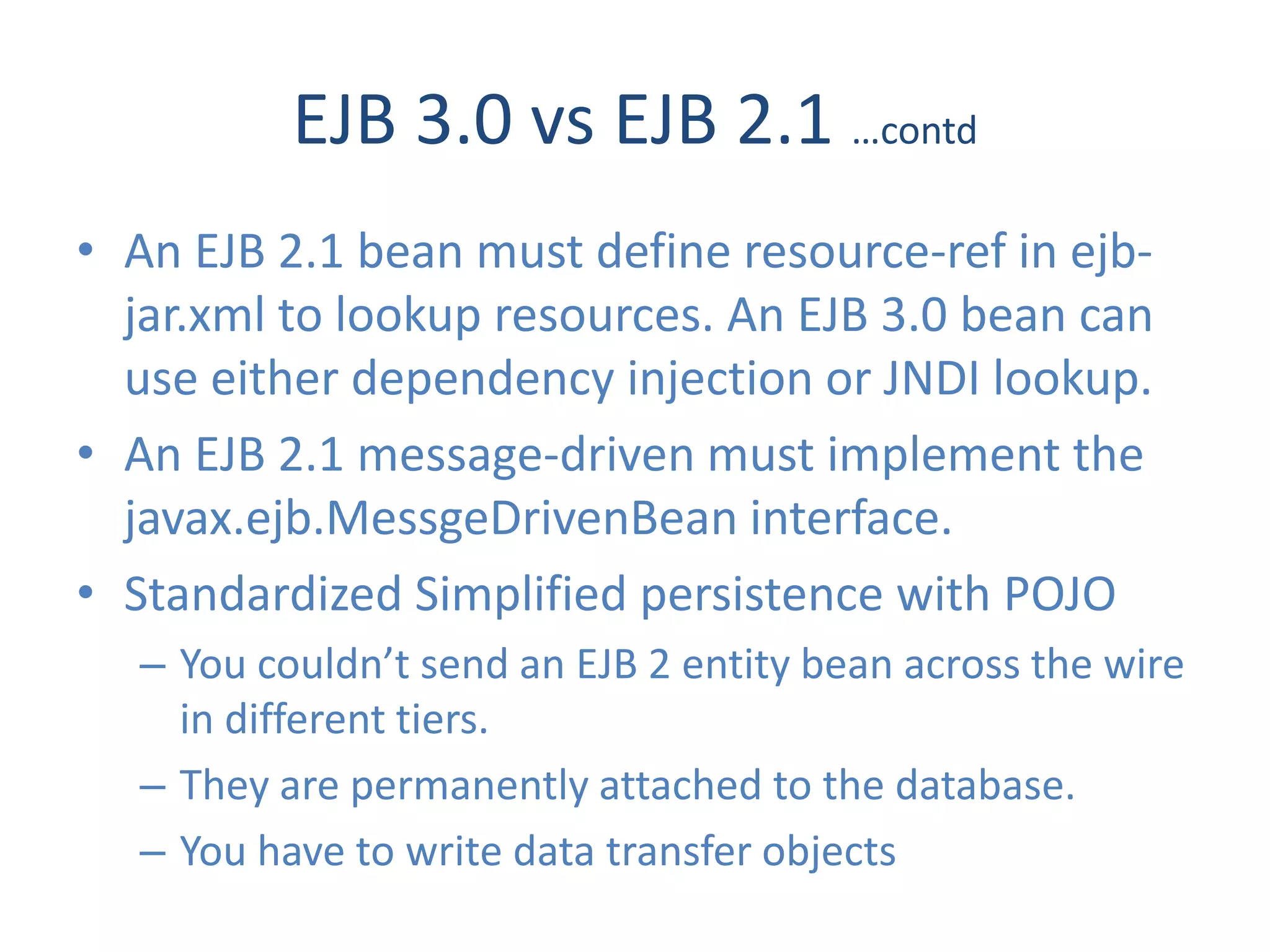 EJB 3.0 vs EJB 2.1 …contd
• An EJB 2.1 bean must define resource-ref in ejb-
  jar.xml to lookup resources. An EJB 3.0 bean can
  use either dependency injection or JNDI lookup.
• An EJB 2.1 message-driven must implement the
  javax.ejb.MessgeDrivenBean interface.
• Standardized Simplified persistence with POJO
  – You couldn’t send an EJB 2 entity bean across the wire
    in different tiers.
  – They are permanently attached to the database.
  – You have to write data transfer objects
 