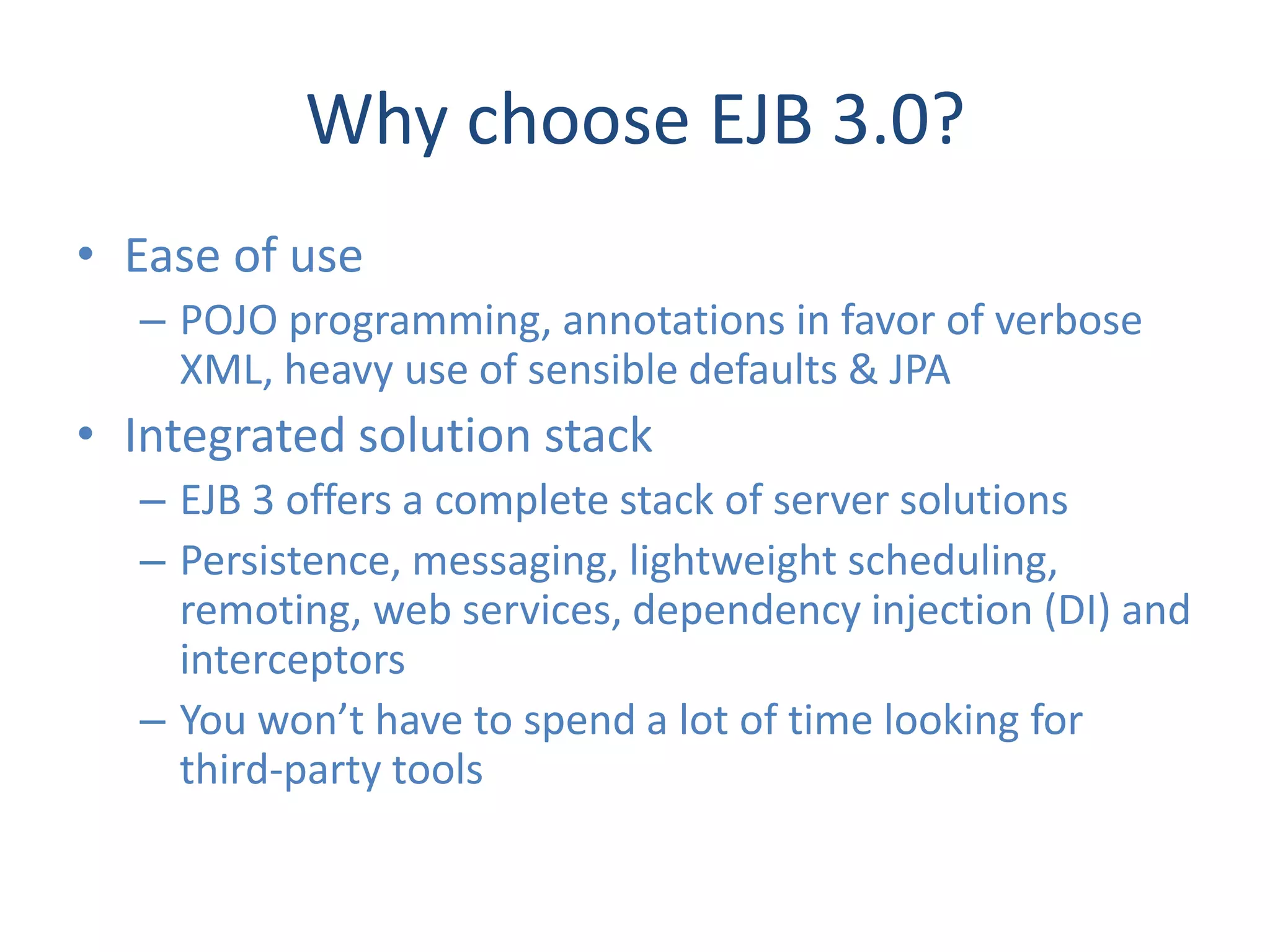 Why choose EJB 3.0?
• Ease of use
  – POJO programming, annotations in favor of verbose
    XML, heavy use of sensible defaults & JPA
• Integrated solution stack
  – EJB 3 offers a complete stack of server solutions
  – Persistence, messaging, lightweight scheduling,
    remoting, web services, dependency injection (DI) and
    interceptors
  – You won’t have to spend a lot of time looking for
    third-party tools
 