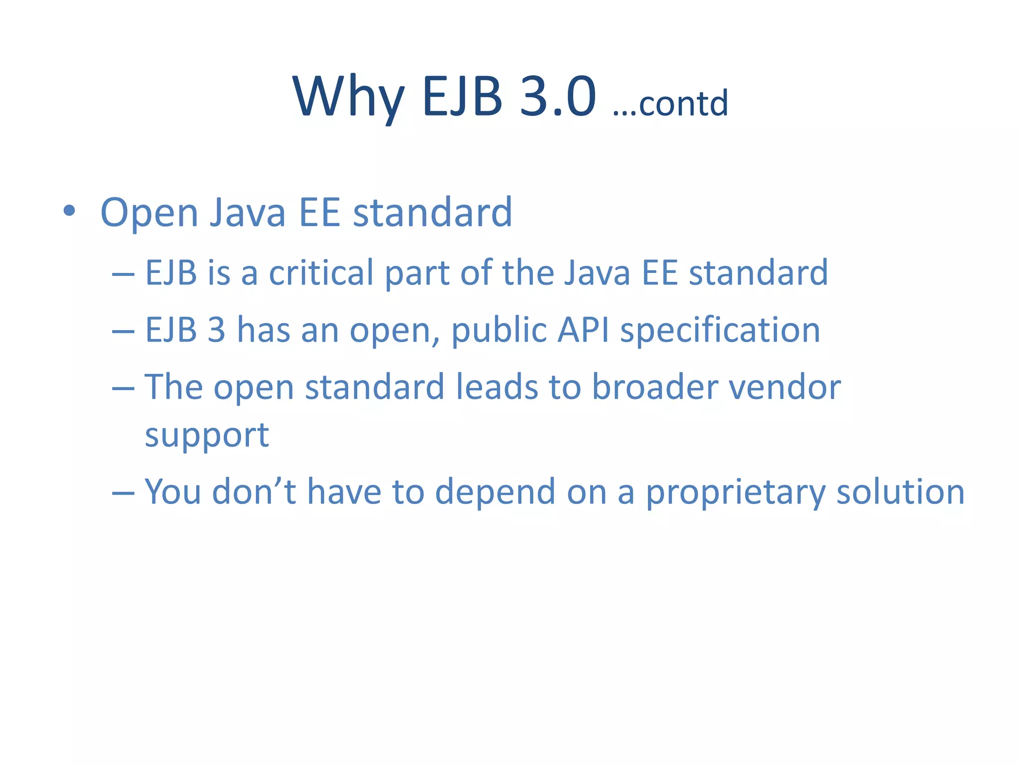 Why EJB 3.0 …contd
• Open Java EE standard
  – EJB is a critical part of the Java EE standard
  – EJB 3 has an open, public API specification
  – The open standard leads to broader vendor
    support
  – You don’t have to depend on a proprietary solution
 