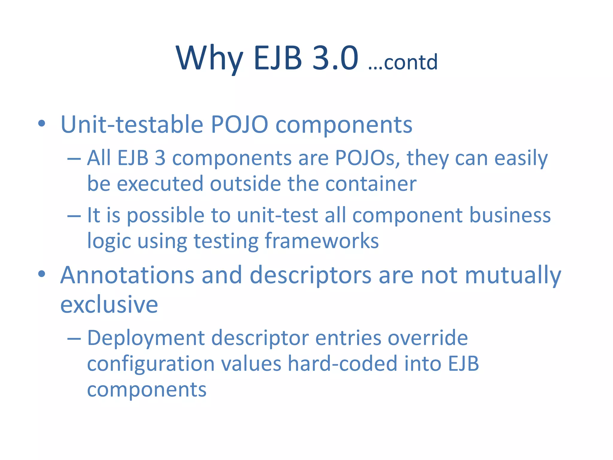 Why EJB 3.0 …contd
• Unit-testable POJO components
  – All EJB 3 components are POJOs, they can easily
    be executed outside the container
  – It is possible to unit-test all component business
    logic using testing frameworks
• Annotations and descriptors are not mutually
  exclusive
  – Deployment descriptor entries override
    configuration values hard-coded into EJB
    components
 