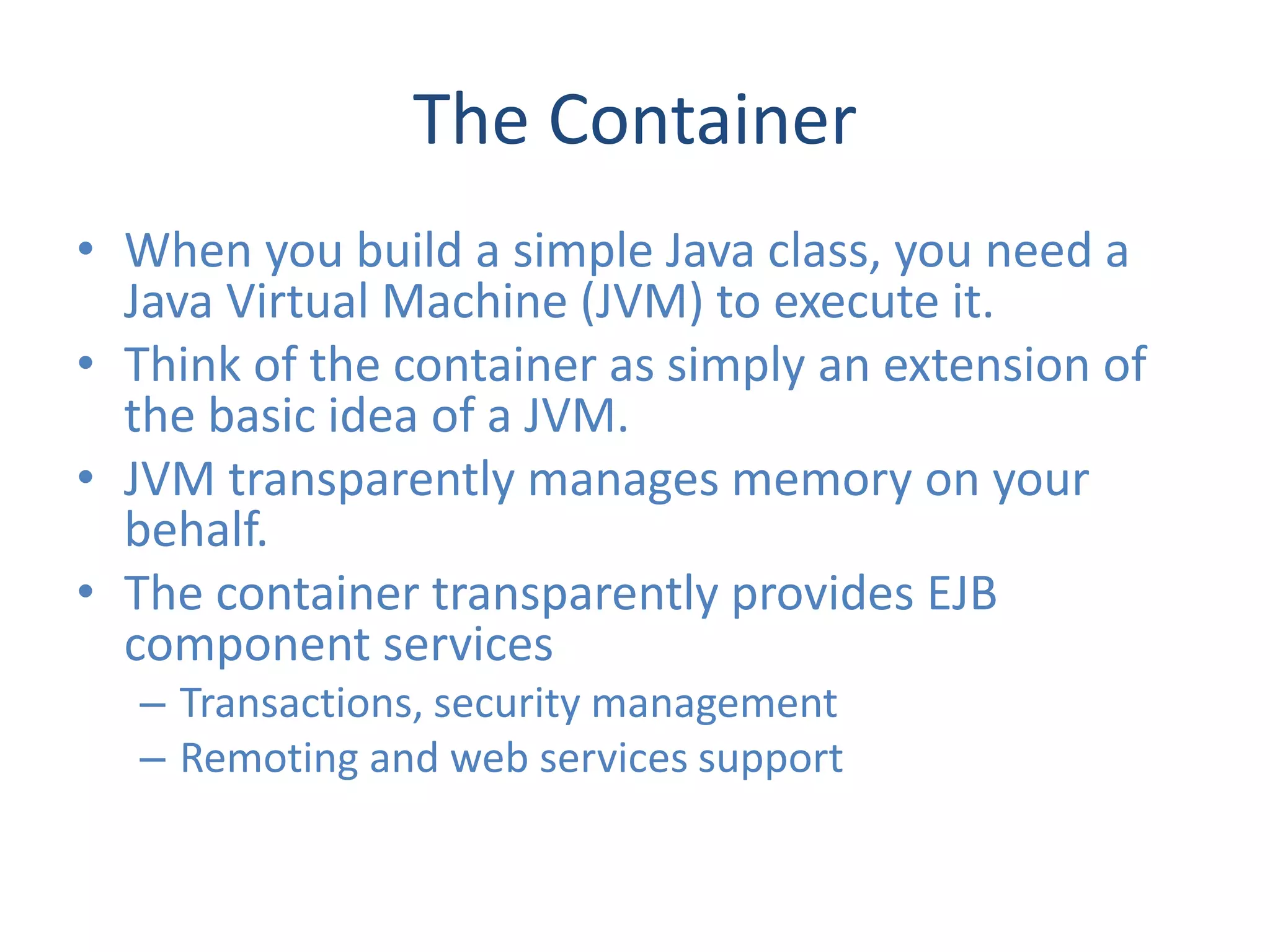 The Container
• When you build a simple Java class, you need a
  Java Virtual Machine (JVM) to execute it.
• Think of the container as simply an extension of
  the basic idea of a JVM.
• JVM transparently manages memory on your
  behalf.
• The container transparently provides EJB
  component services
  – Transactions, security management
  – Remoting and web services support
 