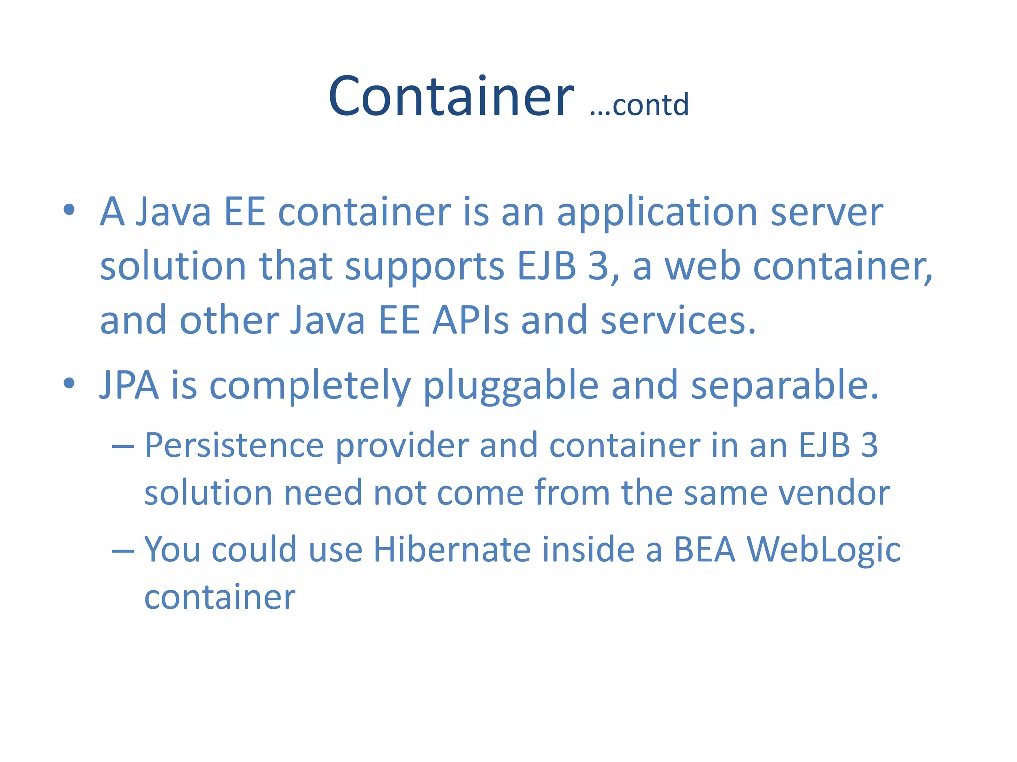 Container …contd
• A Java EE container is an application server
  solution that supports EJB 3, a web container,
  and other Java EE APIs and services.
• JPA is completely pluggable and separable.
  – Persistence provider and container in an EJB 3
    solution need not come from the same vendor
  – You could use Hibernate inside a BEA WebLogic
    container
 
