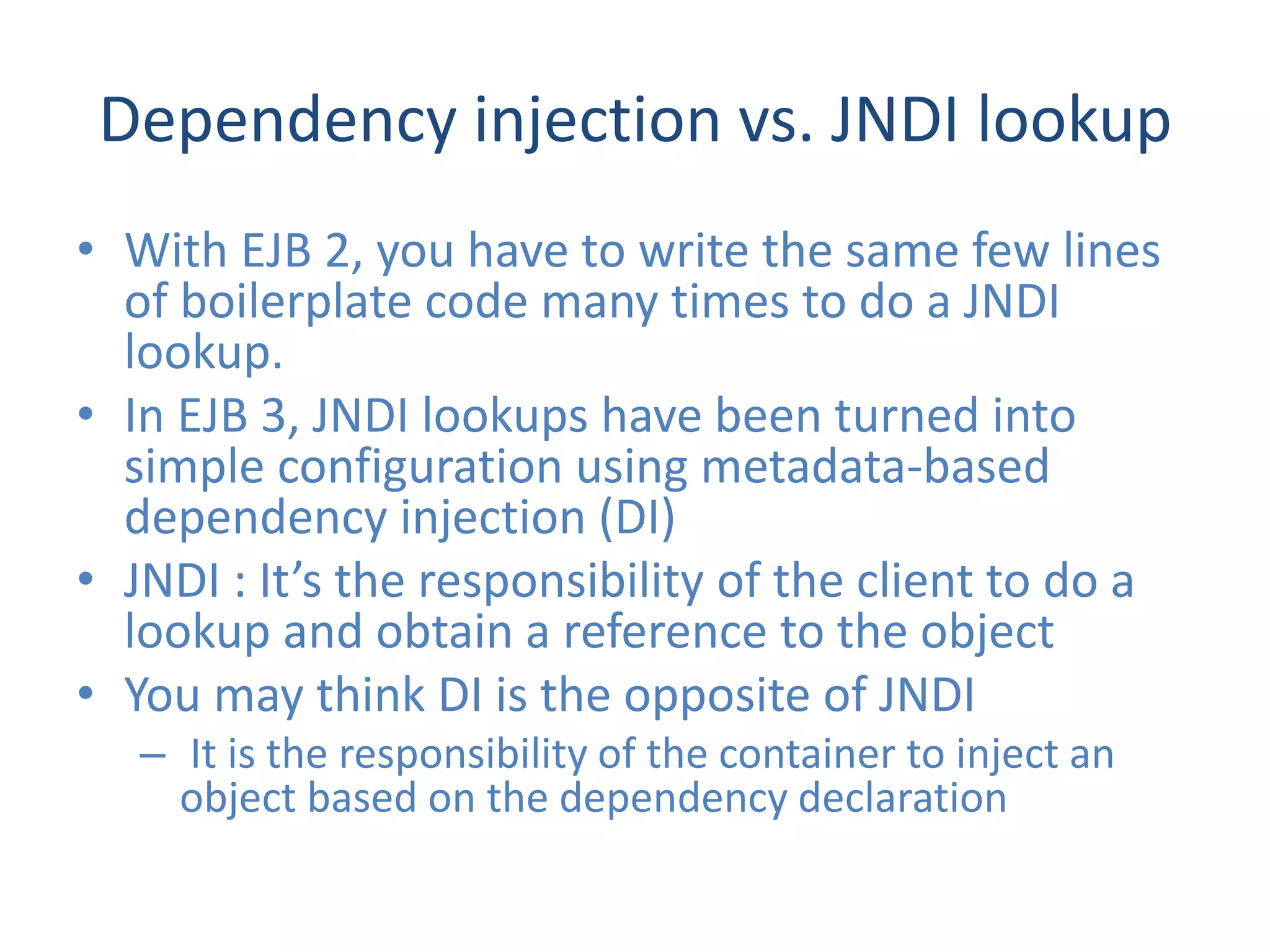 Dependency injection vs. JNDI lookup
• With EJB 2, you have to write the same few lines
  of boilerplate code many times to do a JNDI
  lookup.
• In EJB 3, JNDI lookups have been turned into
  simple configuration using metadata-based
  dependency injection (DI)
• JNDI : It’s the responsibility of the client to do a
  lookup and obtain a reference to the object
• You may think DI is the opposite of JNDI
   – It is the responsibility of the container to inject an
     object based on the dependency declaration
 