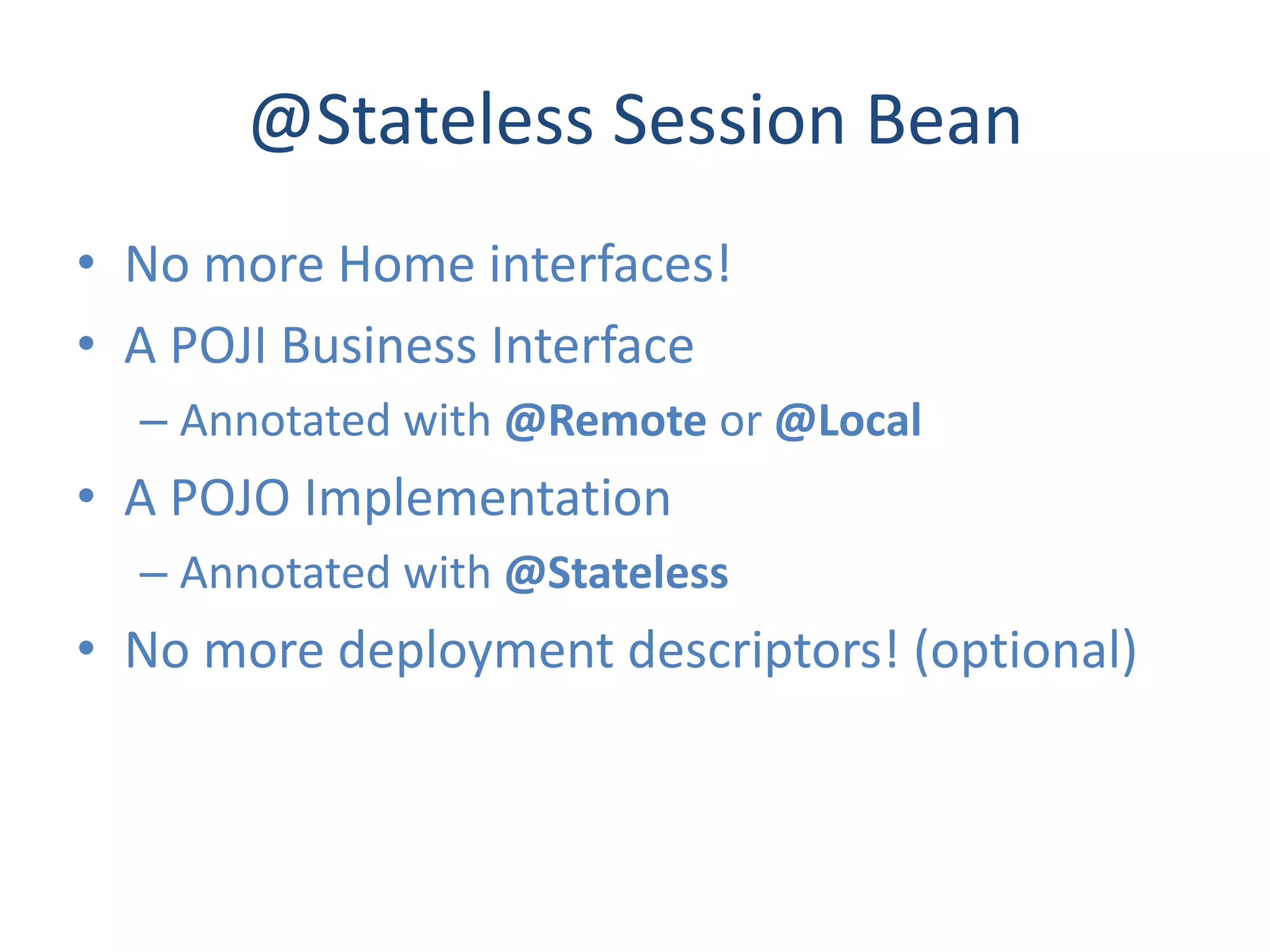 @Stateless Session Bean
• No more Home interfaces!
• A POJI Business Interface
  – Annotated with @Remote or @Local
• A POJO Implementation
  – Annotated with @Stateless
• No more deployment descriptors! (optional)
 