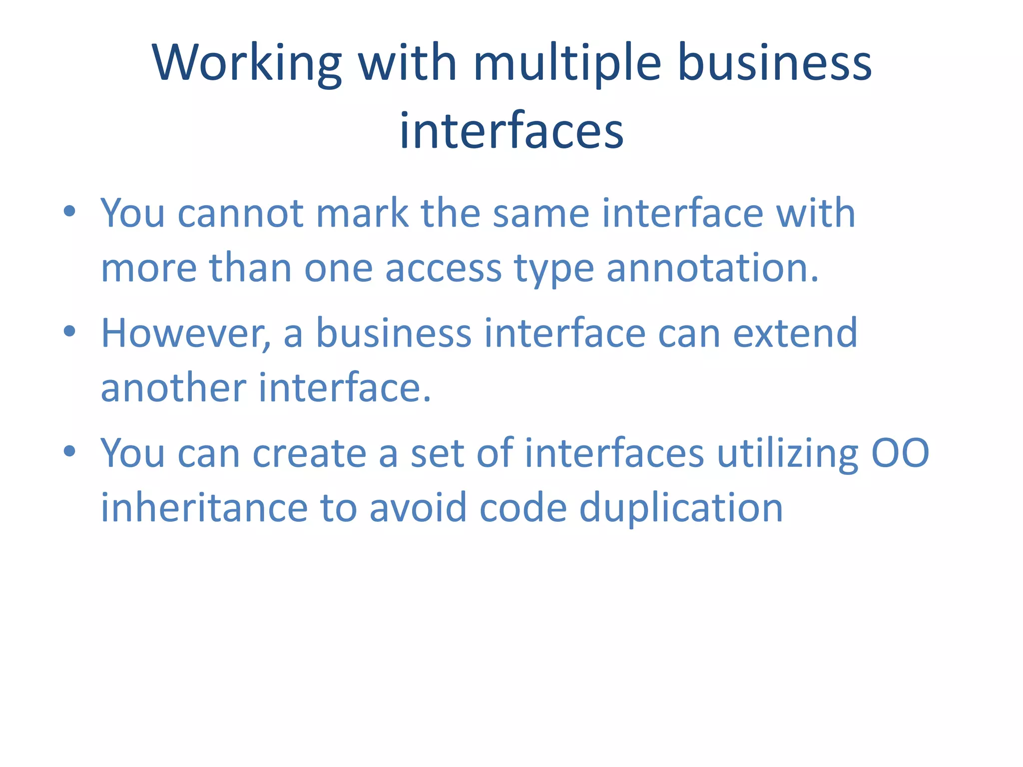 Working with multiple business
             interfaces
• You cannot mark the same interface with
  more than one access type annotation.
• However, a business interface can extend
  another interface.
• You can create a set of interfaces utilizing OO
  inheritance to avoid code duplication
 