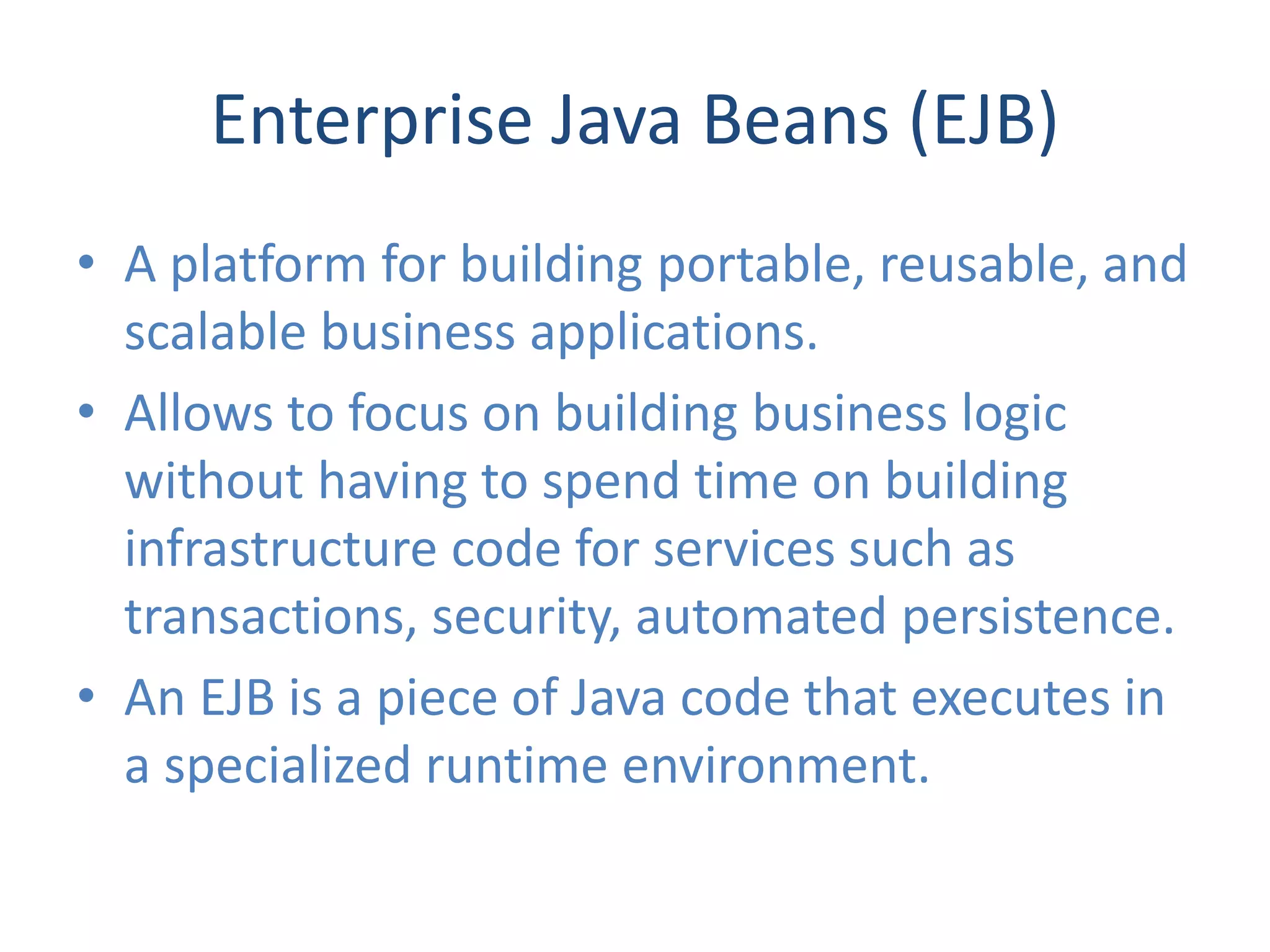 Enterprise Java Beans (EJB)
• A platform for building portable, reusable, and
  scalable business applications.
• Allows to focus on building business logic
  without having to spend time on building
  infrastructure code for services such as
  transactions, security, automated persistence.
• An EJB is a piece of Java code that executes in
  a specialized runtime environment.
 