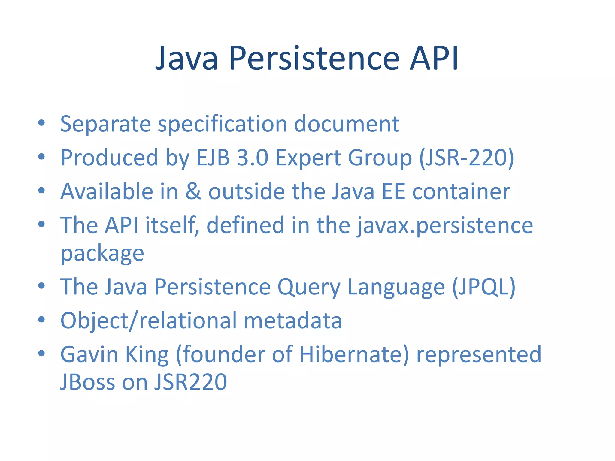 Java Persistence API
• Separate specification document
• Produced by EJB 3.0 Expert Group (JSR-220)
• Available in & outside the Java EE container
• The API itself, defined in the javax.persistence
  package
• The Java Persistence Query Language (JPQL)
• Object/relational metadata
• Gavin King (founder of Hibernate) represented
  JBoss on JSR220
 