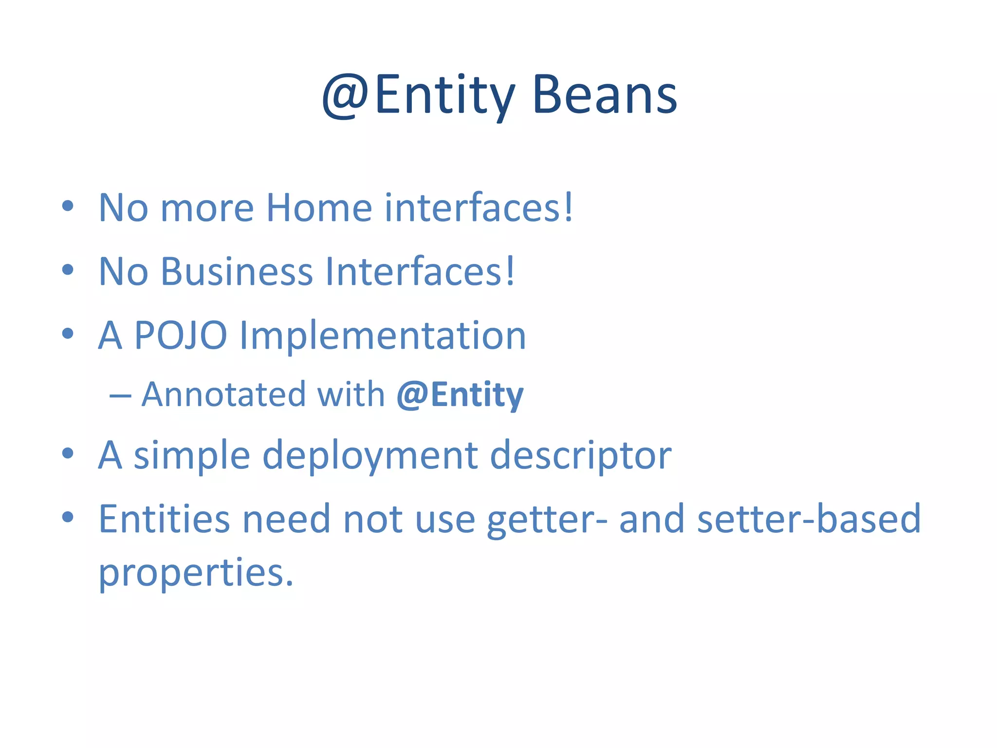 @Entity Beans
• No more Home interfaces!
• No Business Interfaces!
• A POJO Implementation
  – Annotated with @Entity
• A simple deployment descriptor
• Entities need not use getter- and setter-based
  properties.
 