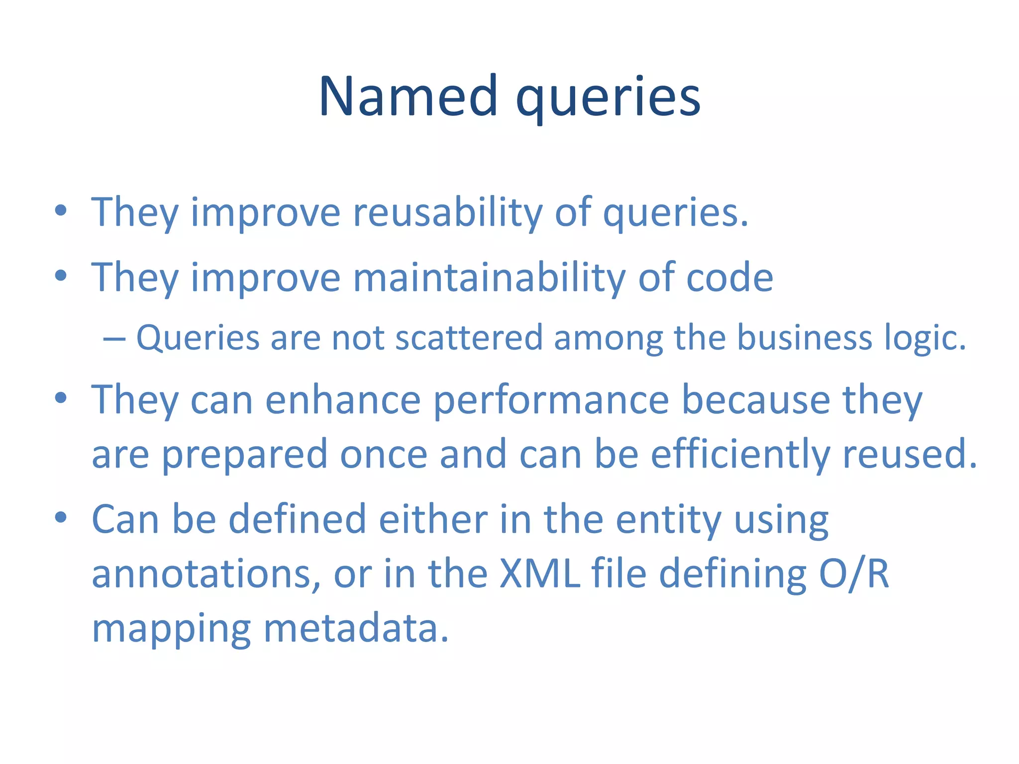 Named queries
• They improve reusability of queries.
• They improve maintainability of code
  – Queries are not scattered among the business logic.
• They can enhance performance because they
  are prepared once and can be efficiently reused.
• Can be defined either in the entity using
  annotations, or in the XML file defining O/R
  mapping metadata.
 