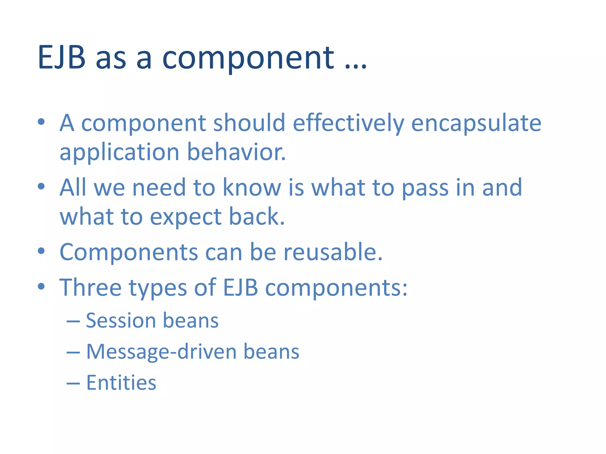 EJB as a component …
• A component should effectively encapsulate
  application behavior.
• All we need to know is what to pass in and
  what to expect back.
• Components can be reusable.
• Three types of EJB components:
  – Session beans
  – Message-driven beans
  – Entities
 