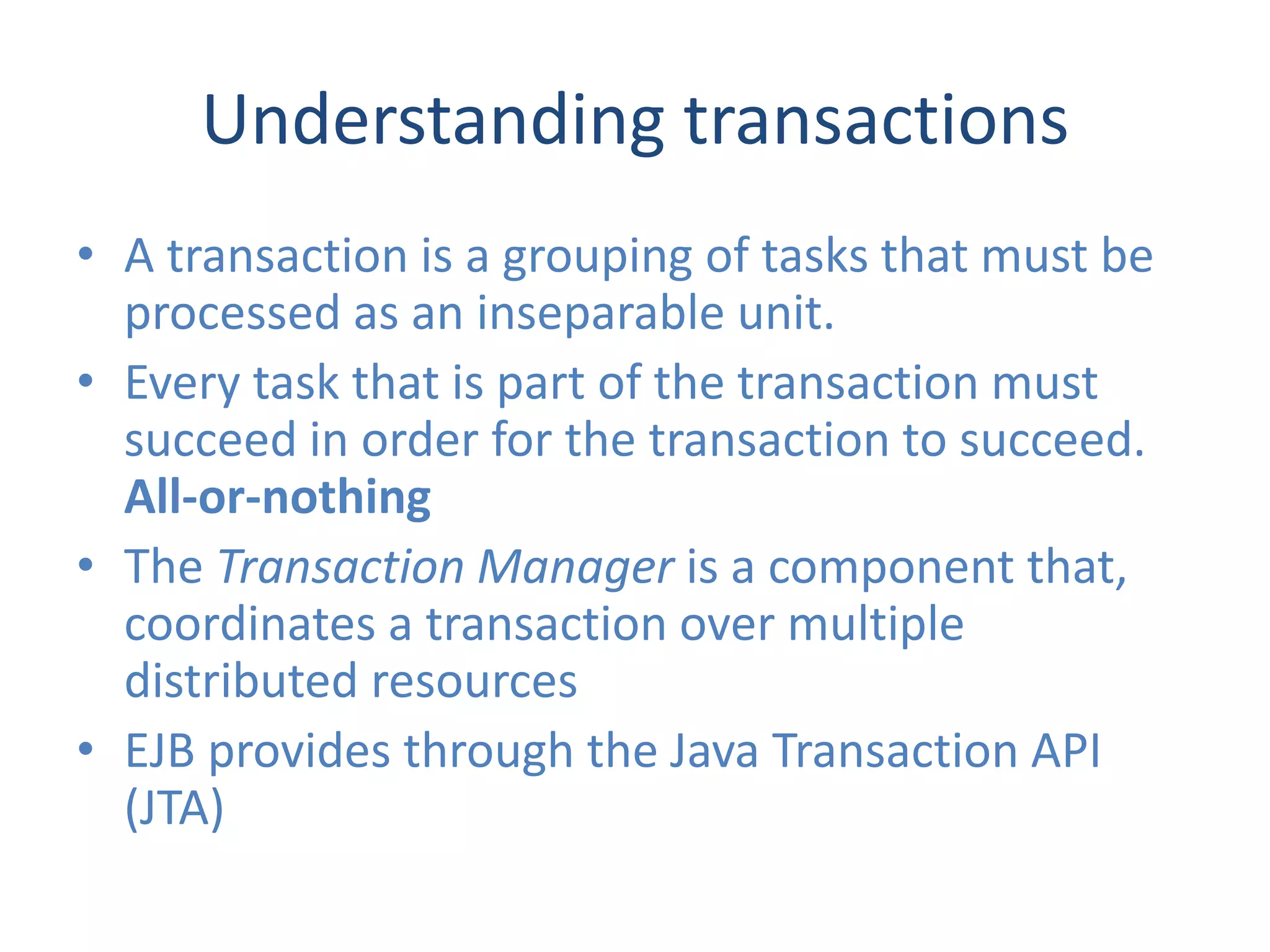 Understanding transactions
• A transaction is a grouping of tasks that must be
  processed as an inseparable unit.
• Every task that is part of the transaction must
  succeed in order for the transaction to succeed.
  All-or-nothing
• The Transaction Manager is a component that,
  coordinates a transaction over multiple
  distributed resources
• EJB provides through the Java Transaction API
  (JTA)
 