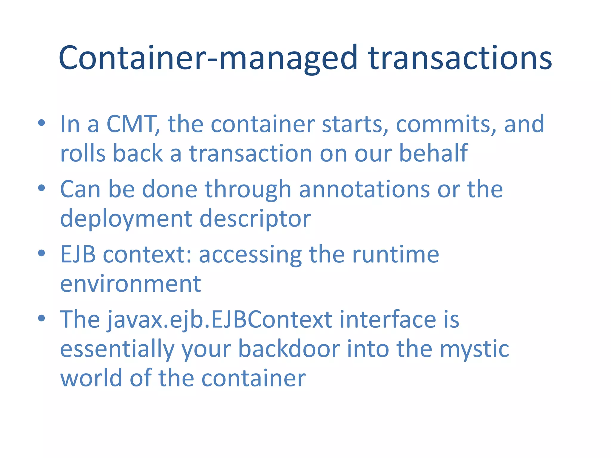 Container-managed transactions
• In a CMT, the container starts, commits, and
  rolls back a transaction on our behalf
• Can be done through annotations or the
  deployment descriptor
• EJB context: accessing the runtime
  environment
• The javax.ejb.EJBContext interface is
  essentially your backdoor into the mystic
  world of the container
 