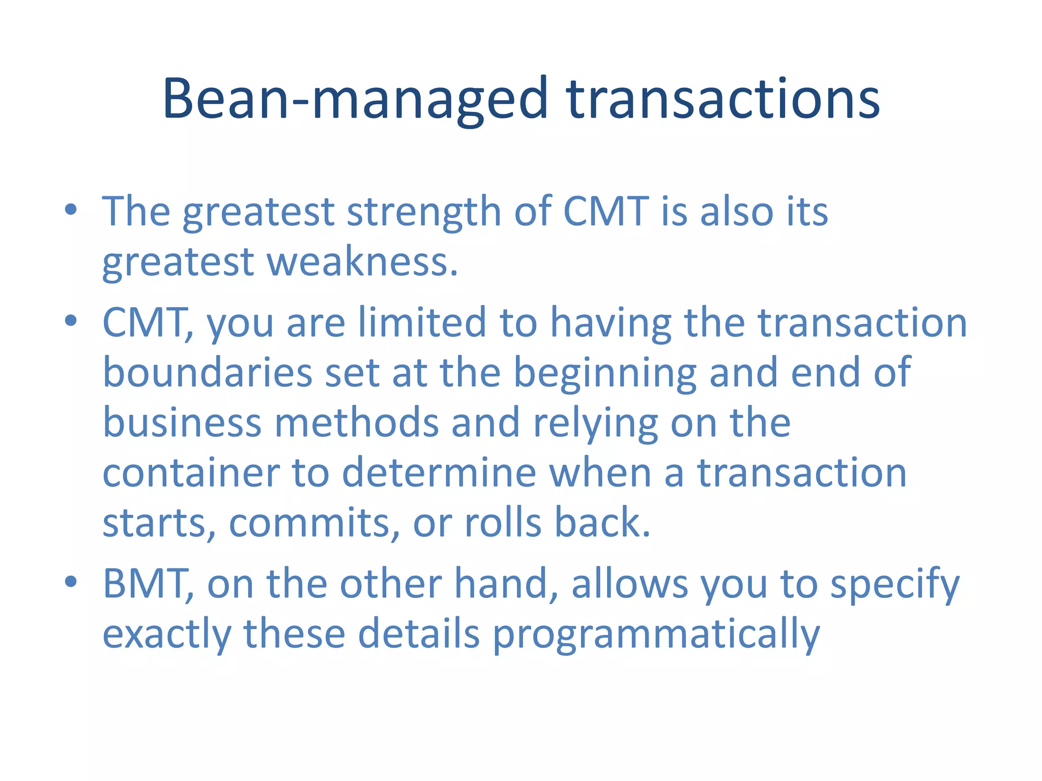 Bean-managed transactions
• The greatest strength of CMT is also its
  greatest weakness.
• CMT, you are limited to having the transaction
  boundaries set at the beginning and end of
  business methods and relying on the
  container to determine when a transaction
  starts, commits, or rolls back.
• BMT, on the other hand, allows you to specify
  exactly these details programmatically
 