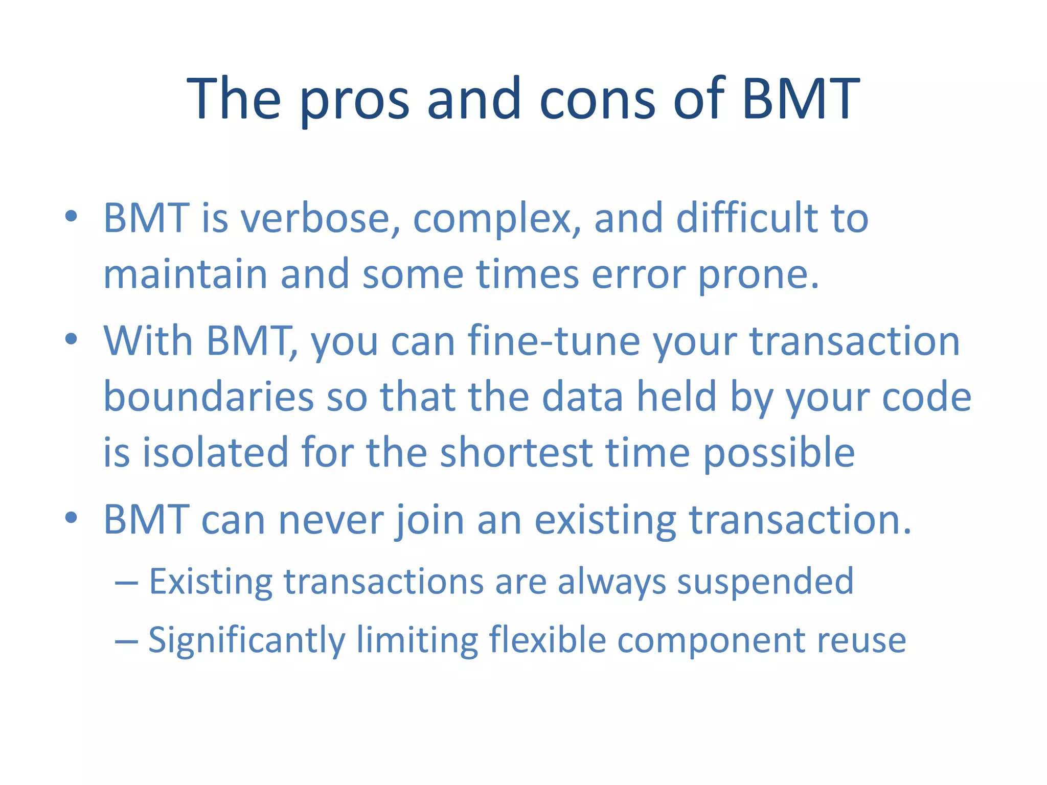 The pros and cons of BMT
• BMT is verbose, complex, and difficult to
  maintain and some times error prone.
• With BMT, you can fine-tune your transaction
  boundaries so that the data held by your code
  is isolated for the shortest time possible
• BMT can never join an existing transaction.
  – Existing transactions are always suspended
  – Significantly limiting flexible component reuse
 