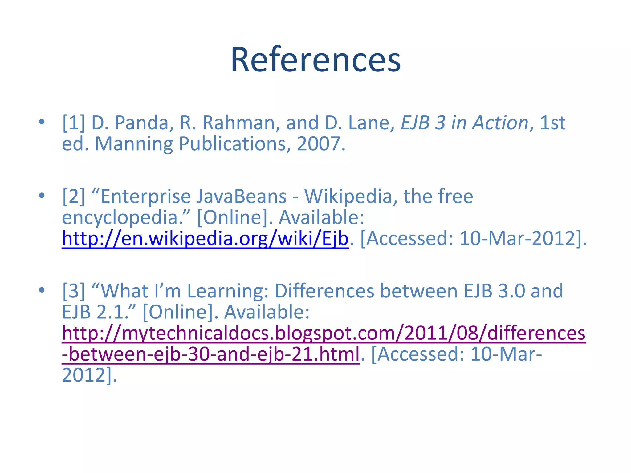 References
• [1] D. Panda, R. Rahman, and D. Lane, EJB 3 in Action, 1st
  ed. Manning Publications, 2007.

• [2] “Enterprise JavaBeans - Wikipedia, the free
  encyclopedia.” [Online]. Available:
  http://en.wikipedia.org/wiki/Ejb. [Accessed: 10-Mar-2012].

• [3] “What I’m Learning: Differences between EJB 3.0 and
  EJB 2.1.” [Online]. Available:
  http://mytechnicaldocs.blogspot.com/2011/08/differences
  -between-ejb-30-and-ejb-21.html. [Accessed: 10-Mar-
  2012].
 