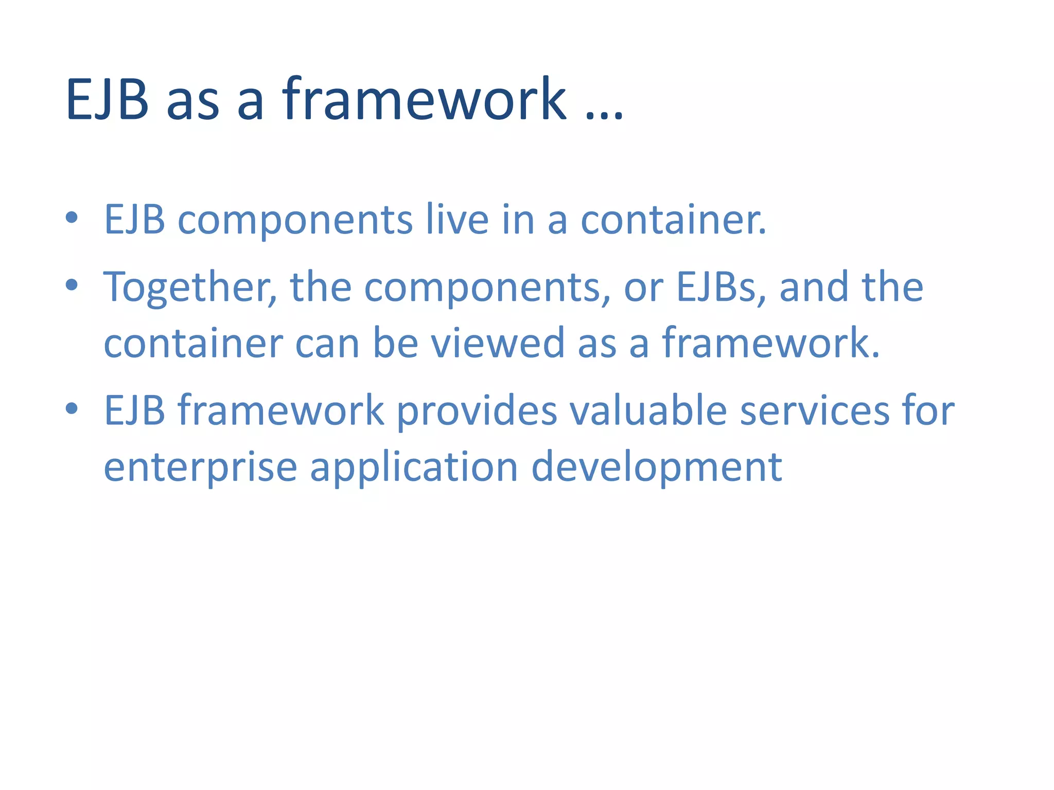 EJB as a framework …
• EJB components live in a container.
• Together, the components, or EJBs, and the
  container can be viewed as a framework.
• EJB framework provides valuable services for
  enterprise application development
 