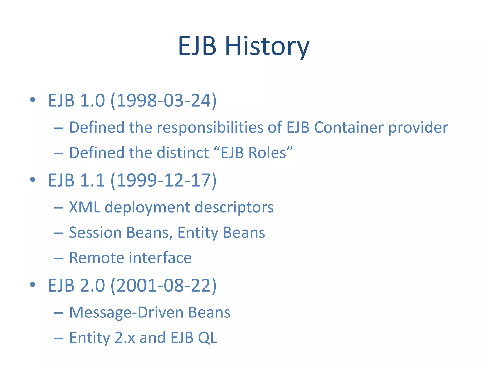 EJB History
• EJB 1.0 (1998-03-24)
  – Defined the responsibilities of EJB Container provider
  – Defined the distinct “EJB Roles”
• EJB 1.1 (1999-12-17)
  – XML deployment descriptors
  – Session Beans, Entity Beans
  – Remote interface
• EJB 2.0 (2001-08-22)
  – Message-Driven Beans
  – Entity 2.x and EJB QL
 