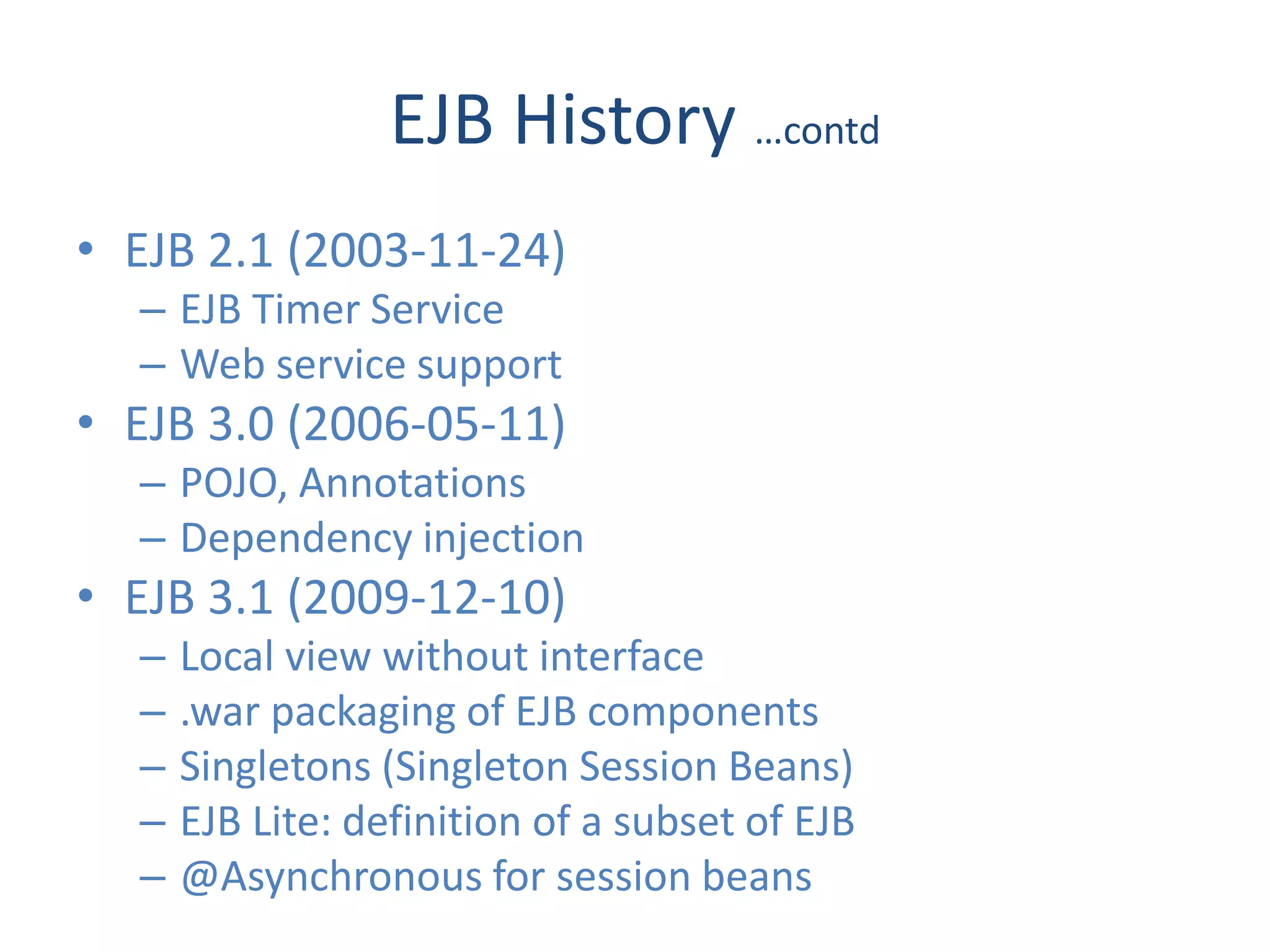 EJB History …contd
• EJB 2.1 (2003-11-24)
  – EJB Timer Service
  – Web service support
• EJB 3.0 (2006-05-11)
  – POJO, Annotations
  – Dependency injection
• EJB 3.1 (2009-12-10)
  –   Local view without interface
  –   .war packaging of EJB components
  –   Singletons (Singleton Session Beans)
  –   EJB Lite: definition of a subset of EJB
  –   @Asynchronous for session beans
 