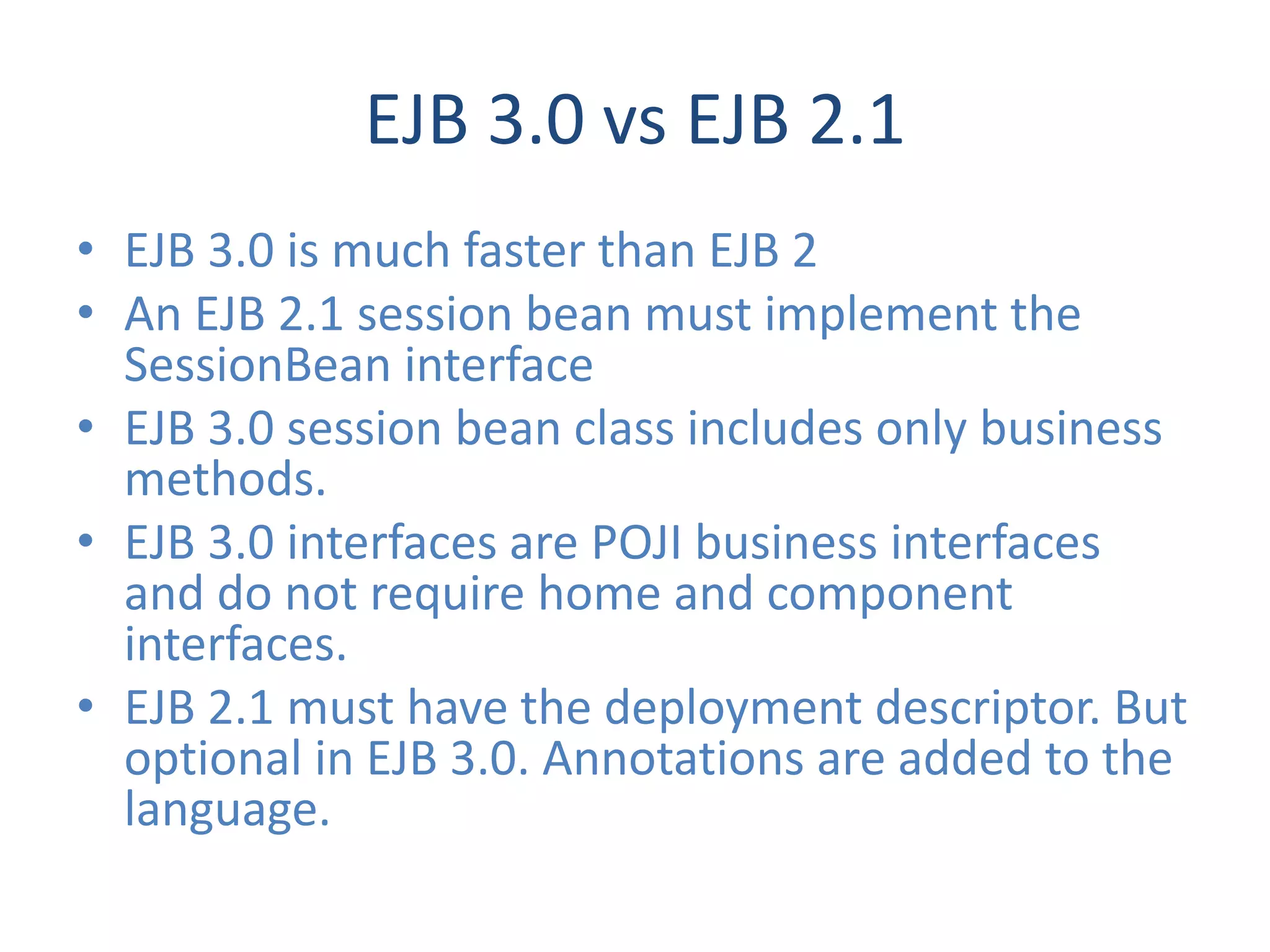 EJB 3.0 vs EJB 2.1
• EJB 3.0 is much faster than EJB 2
• An EJB 2.1 session bean must implement the
  SessionBean interface
• EJB 3.0 session bean class includes only business
  methods.
• EJB 3.0 interfaces are POJI business interfaces
  and do not require home and component
  interfaces.
• EJB 2.1 must have the deployment descriptor. But
  optional in EJB 3.0. Annotations are added to the
  language.
 