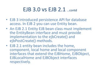 EJB 3.0 vs EJB 2.1 …contd
• EJB 3 introduced persistence API for database
  access. In EJB 2 you can use Entity bean.
• An EJB 2.1 Entity EJB bean class must implement
  the EntityBean interface and must provide
  implementation to the ejbCreate() and
  ejbPostCreate() methods.
• EJB 2.1 entity bean includes the home,
  component, local home and local component
  interfaces that extend the EJBHome, EJBObject,
  EJBLocalHome and EJBObject interfaces
  respectively.
 