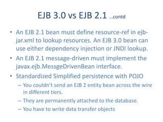 EJB 3.0 vs EJB 2.1 …contd
• An EJB 2.1 bean must define resource-ref in ejb-
  jar.xml to lookup resources. An EJB 3.0 bean can
  use either dependency injection or JNDI lookup.
• An EJB 2.1 message-driven must implement the
  javax.ejb.MessgeDrivenBean interface.
• Standardized Simplified persistence with POJO
  – You couldn’t send an EJB 2 entity bean across the wire
    in different tiers.
  – They are permanently attached to the database.
  – You have to write data transfer objects
 