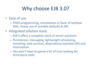 Why choose EJB 3.0?
• Ease of use
  – POJO programming, annotations in favor of verbose
    XML, heavy use of sensible defaults & JPA
• Integrated solution stack
  – EJB 3 offers a complete stack of server solutions
  – Persistence, messaging, lightweight scheduling,
    remoting, web services, dependency injection (DI) and
    interceptors
  – You won’t have to spend a lot of time looking for
    third-party tools
 