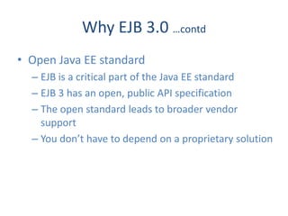 Why EJB 3.0 …contd
• Open Java EE standard
  – EJB is a critical part of the Java EE standard
  – EJB 3 has an open, public API specification
  – The open standard leads to broader vendor
    support
  – You don’t have to depend on a proprietary solution
 
