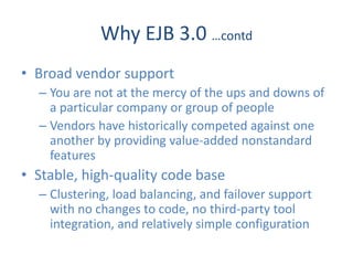 Why EJB 3.0 …contd
• Broad vendor support
  – You are not at the mercy of the ups and downs of
    a particular company or group of people
  – Vendors have historically competed against one
    another by providing value-added nonstandard
    features
• Stable, high-quality code base
  – Clustering, load balancing, and failover support
    with no changes to code, no third-party tool
    integration, and relatively simple configuration
 