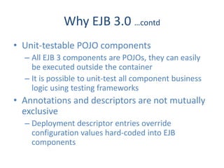 Why EJB 3.0 …contd
• Unit-testable POJO components
  – All EJB 3 components are POJOs, they can easily
    be executed outside the container
  – It is possible to unit-test all component business
    logic using testing frameworks
• Annotations and descriptors are not mutually
  exclusive
  – Deployment descriptor entries override
    configuration values hard-coded into EJB
    components
 