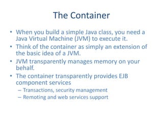 The Container
• When you build a simple Java class, you need a
  Java Virtual Machine (JVM) to execute it.
• Think of the container as simply an extension of
  the basic idea of a JVM.
• JVM transparently manages memory on your
  behalf.
• The container transparently provides EJB
  component services
  – Transactions, security management
  – Remoting and web services support
 