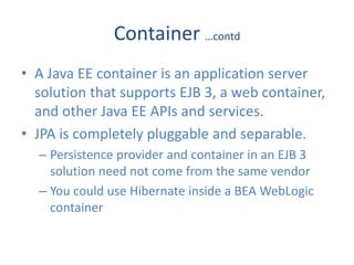 Container …contd
• A Java EE container is an application server
  solution that supports EJB 3, a web container,
  and other Java EE APIs and services.
• JPA is completely pluggable and separable.
  – Persistence provider and container in an EJB 3
    solution need not come from the same vendor
  – You could use Hibernate inside a BEA WebLogic
    container
 