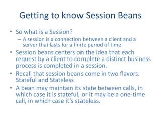 Getting to know Session Beans
• So what is a Session?
   – A session is a connection between a client and a
     server that lasts for a finite period of time
• Session beans centers on the idea that each
  request by a client to complete a distinct business
  process is completed in a session.
• Recall that session beans come in two flavors:
  Stateful and Stateless
• A bean may maintain its state between calls, in
  which case it is stateful, or it may be a one-time
  call, in which case it’s stateless.
 