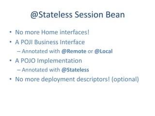 @Stateless Session Bean
• No more Home interfaces!
• A POJI Business Interface
  – Annotated with @Remote or @Local
• A POJO Implementation
  – Annotated with @Stateless
• No more deployment descriptors! (optional)
 
